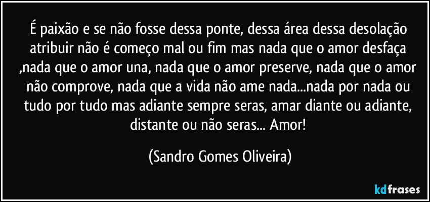 É paixão e se não fosse dessa ponte, dessa área dessa desolação atribuir não é começo mal ou fim mas nada que o amor desfaça ,nada que o amor una, nada que o amor preserve, nada que o amor não comprove,  nada que a vida não ame nada...nada por nada ou tudo por tudo mas adiante sempre seras, amar diante ou adiante, distante ou não seras... Amor! (Sandro Gomes Oliveira)