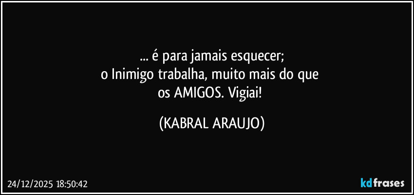 ... é para jamais esquecer;
o Inimigo trabalha, muito mais do que 
os AMIGOS. Vigiai! (KABRAL ARAUJO)