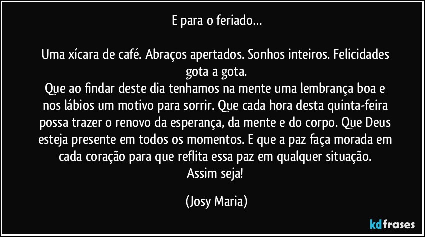 E para o feriado…

Uma xícara de café. Abraços apertados. Sonhos inteiros. Felicidades gota a gota.
Que ao findar deste dia tenhamos na mente uma lembrança boa e nos lábios um motivo para sorrir. Que cada hora desta quinta-feira possa trazer o renovo da esperança, da mente e do corpo. Que Deus esteja presente em todos os momentos. E que a paz faça morada em cada coração para que reflita essa paz em qualquer situação. 
Assim seja! (Josy Maria)