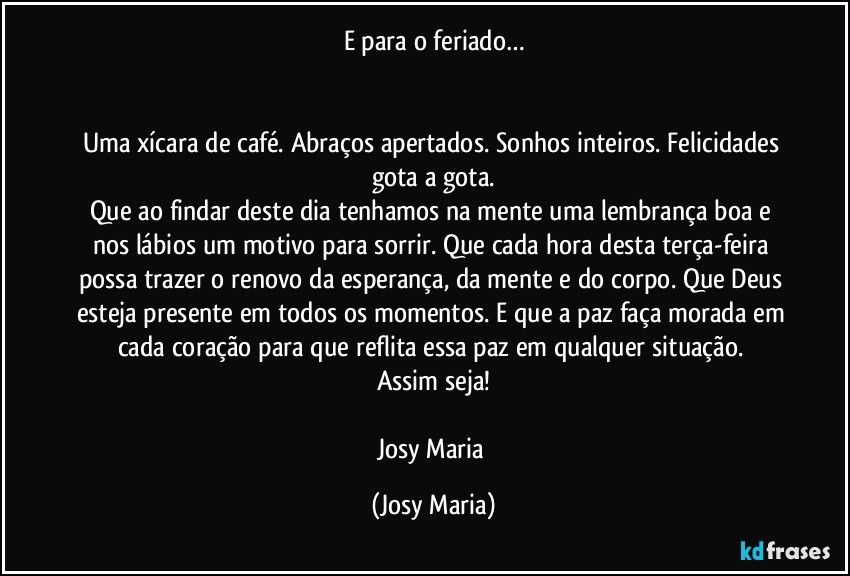 E para o feriado…


Uma xícara de café. Abraços apertados. Sonhos inteiros. Felicidades gota a gota.
Que ao findar deste dia tenhamos na mente uma lembrança boa e nos lábios um motivo para sorrir. Que cada hora desta terça-feira possa trazer o renovo da esperança, da mente e do corpo. Que Deus esteja presente em todos os momentos. E que a paz faça morada em cada coração para que reflita essa paz em qualquer situação. 
Assim seja!

Josy Maria (Josy Maria)