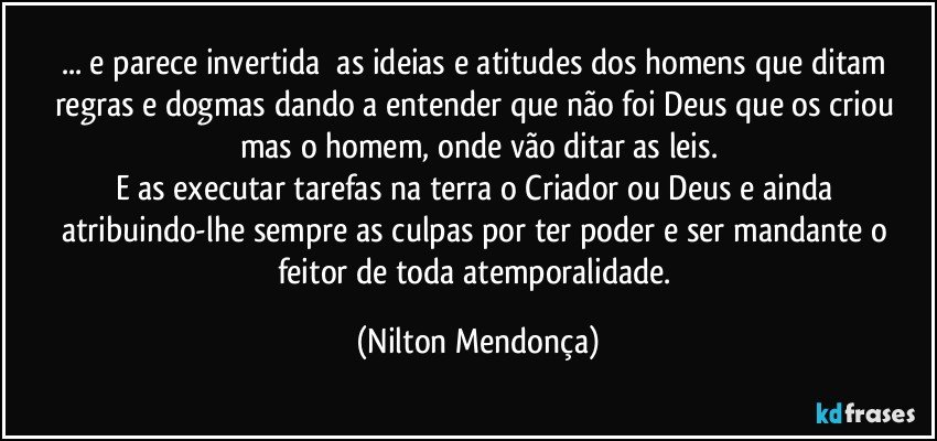 ... e parece invertida⁠ as ideias e atitudes dos homens que ditam regras e dogmas dando a entender que não foi Deus que os criou  
mas o homem, onde vão ditar as leis.
E as executar tarefas na terra o Criador ou Deus e ainda atribuindo-lhe sempre as culpas por ter poder e ser mandante o feitor de toda atemporalidade. (Nilton Mendonça)