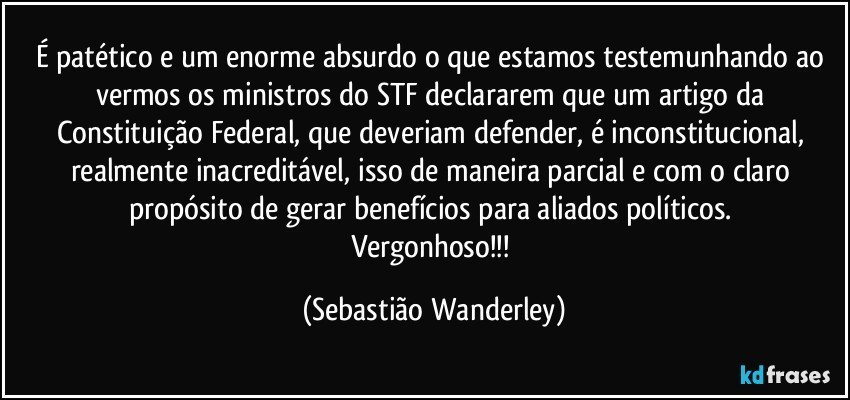 É patético e um enorme absurdo o que estamos testemunhando ao vermos os ministros do STF declararem que um artigo da Constituição Federal, que deveriam defender, é inconstitucional, realmente inacreditável, isso de maneira parcial e com o claro propósito de gerar benefícios para aliados políticos. 
Vergonhoso!!! (Sebastião Wanderley)