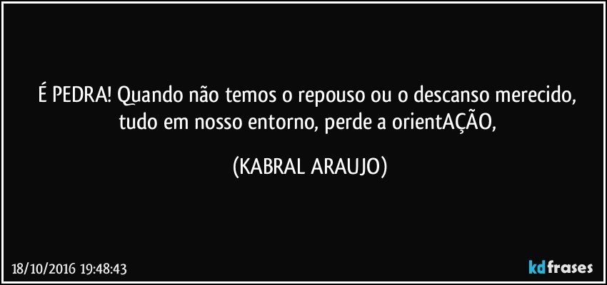 É PEDRA! Quando não temos o repouso ou o descanso merecido, tudo em nosso entorno, perde a orientAÇÃO, (KABRAL ARAUJO)