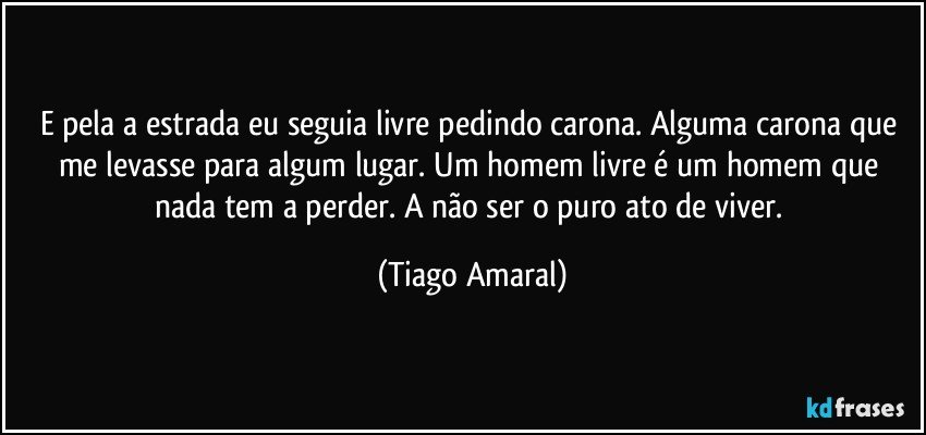 E pela a estrada eu seguia livre pedindo carona. Alguma carona que me levasse para algum lugar. Um homem livre é um homem que nada tem a perder. A não ser o puro ato de viver. (Tiago Amaral)