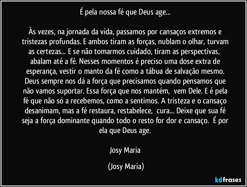 É pela nossa fé que Deus age... 

Às vezes, na jornada da vida, passamos por cansaços extremos e tristezas profundas. E ambos tiram as forças, nublam o olhar, turvam as certezas... E se não tomarmos cuidado, tiram as perspectivas,  abalam até a fé. Nesses momentos é preciso uma dose extra de esperança, vestir o manto da fé como a tábua de salvação mesmo. Deus sempre nos dá a força que precisamos quando pensamos que não vamos suportar. Essa força que nos mantém,  vem Dele. E é pela fé que não só a recebemos, como a sentimos. A tristeza e o cansaço desanimam, mas a fé restaura, restabelece,  cura... Deixe que sua fé seja a força dominante quando todo o resto for dor e cansaço.  É por ela que Deus age. 

Josy Maria (Josy Maria)