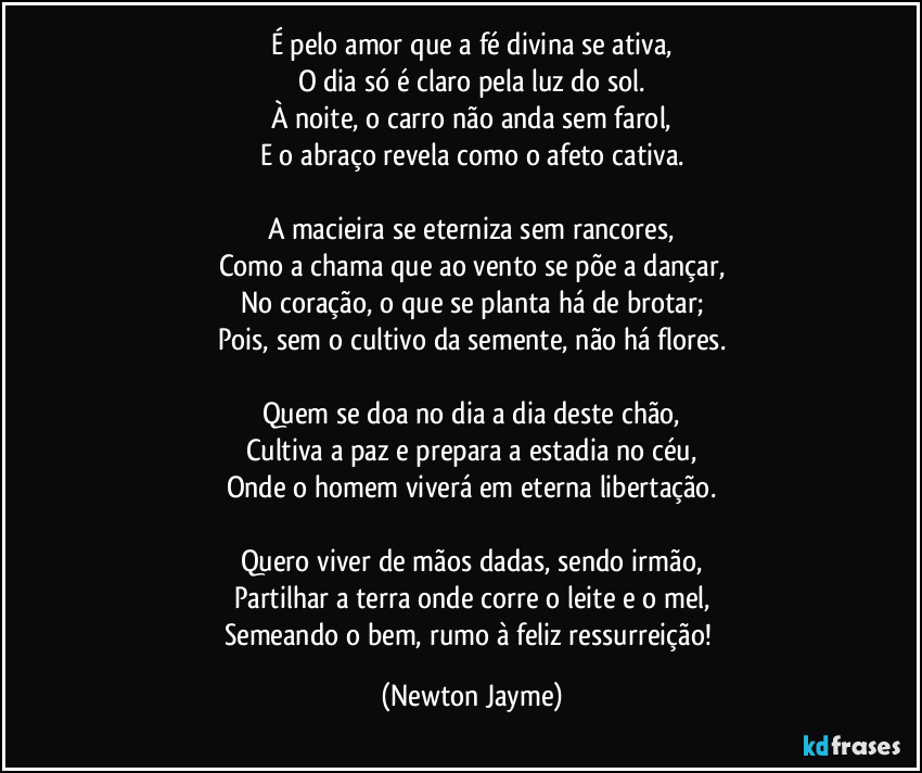 É pelo amor que a fé divina se ativa,
O dia só é claro pela luz do sol.
À noite, o carro não anda sem farol,
E o abraço revela como o afeto cativa.

A macieira se eterniza sem rancores,
Como a chama que ao vento se põe a dançar,
No coração, o que se planta há de brotar;
Pois, sem o cultivo da semente, não há flores.

Quem se doa no dia a dia deste chão,
Cultiva a paz e prepara a estadia no céu,
Onde o homem viverá em eterna libertação.

Quero viver de mãos dadas, sendo irmão,
Partilhar a terra onde corre o leite e o mel,
Semeando o bem, rumo à feliz ressurreição! (Newton Jayme)