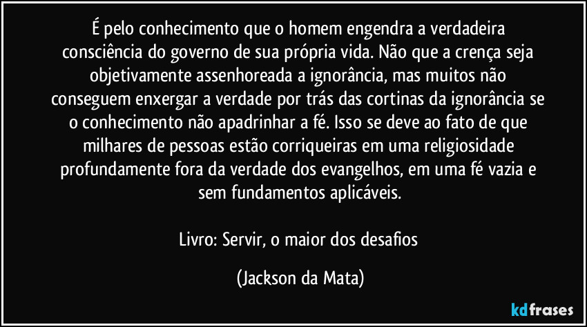 É pelo conhecimento que o homem engendra a verdadeira consciência do governo de sua própria vida. Não que a crença seja objetivamente assenhoreada a ignorância, mas muitos não conseguem enxergar a verdade por trás das cortinas da ignorância se o conhecimento não apadrinhar a fé. Isso se deve ao fato de que milhares de pessoas estão corriqueiras em uma religiosidade profundamente fora da verdade dos evangelhos, em uma fé vazia e sem fundamentos aplicáveis.

Livro: Servir, o maior dos desafios (Jackson da Mata)