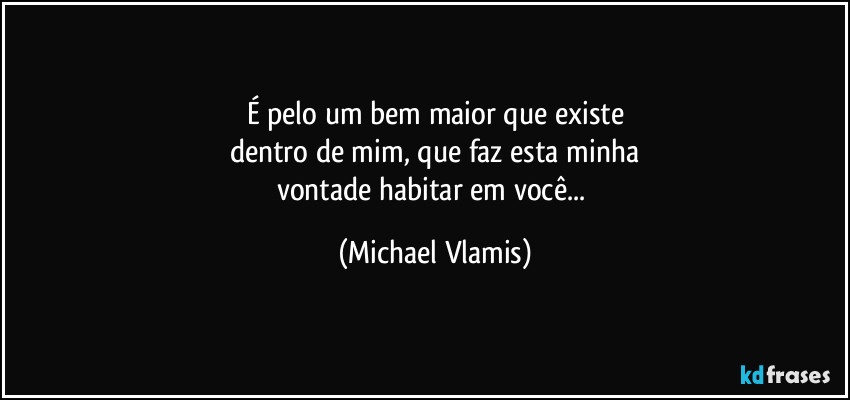 É pelo um bem maior que existe
dentro de mim, que faz esta minha
vontade habitar em você... (Michael Vlamis)