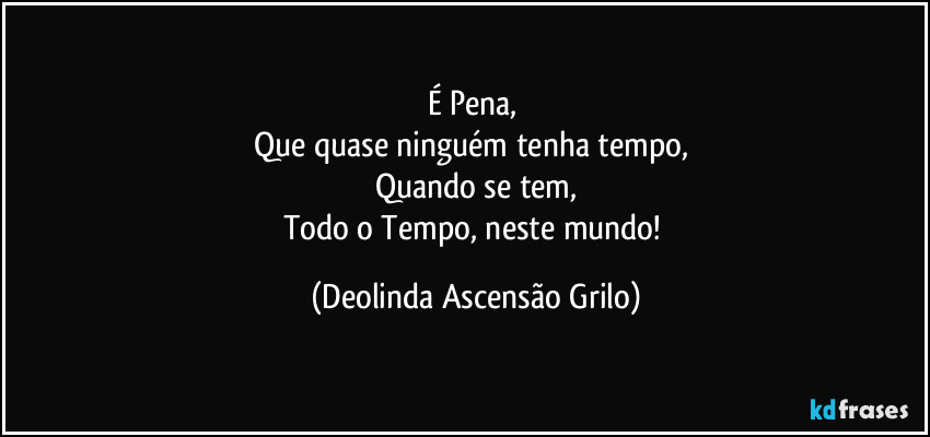 É Pena, 
Que quase ninguém tenha tempo, 
Quando se tem,
Todo o Tempo, neste mundo! (Deolinda Ascensão Grilo)