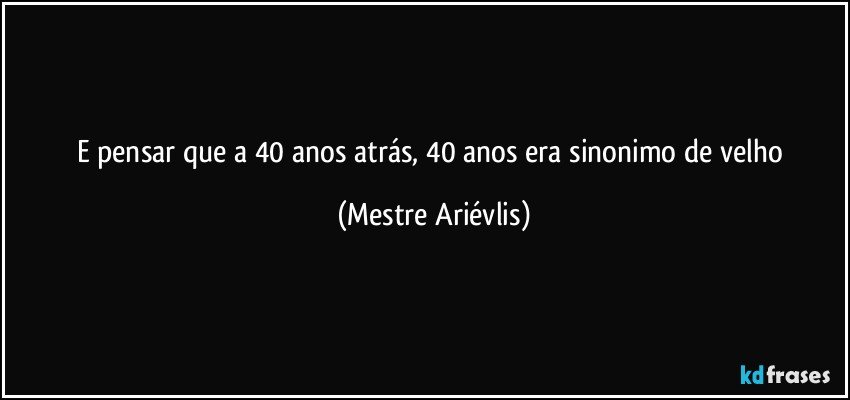 E pensar que a 40 anos atrás, 40 anos era sinonimo de velho (Mestre Ariévlis)