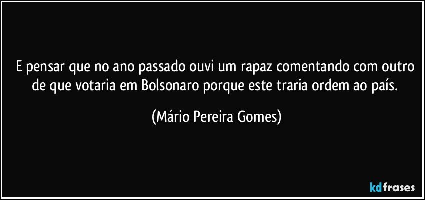 E pensar que no ano passado ouvi um rapaz comentando com outro de que votaria em Bolsonaro porque este traria ordem ao país. (Mário Pereira Gomes)