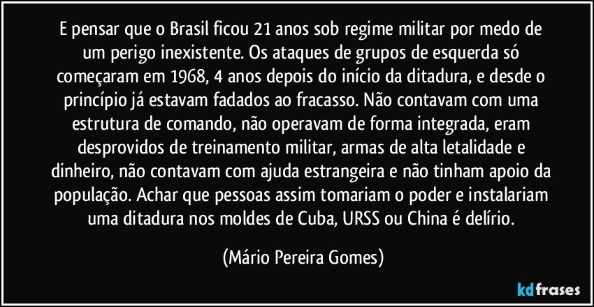 E pensar que o Brasil ficou 21 anos sob regime militar por medo de um perigo inexistente. Os ataques de grupos de esquerda só começaram em 1968, 4 anos depois do início da ditadura, e desde o princípio já estavam fadados ao fracasso. Não contavam com uma estrutura de comando, não operavam de forma integrada, eram desprovidos de treinamento militar, armas de alta letalidade e dinheiro, não contavam com ajuda estrangeira e não tinham apoio da população. Achar que pessoas assim tomariam o poder e instalariam uma ditadura nos moldes de Cuba, URSS ou China é delírio. (Mário Pereira Gomes)