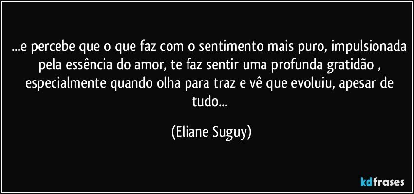 ...e percebe que o que faz com o sentimento mais puro, impulsionada pela essência do amor, te faz sentir uma profunda gratidão , especialmente quando olha para traz e vê que evoluiu, apesar de tudo... (Eliane Suguy)