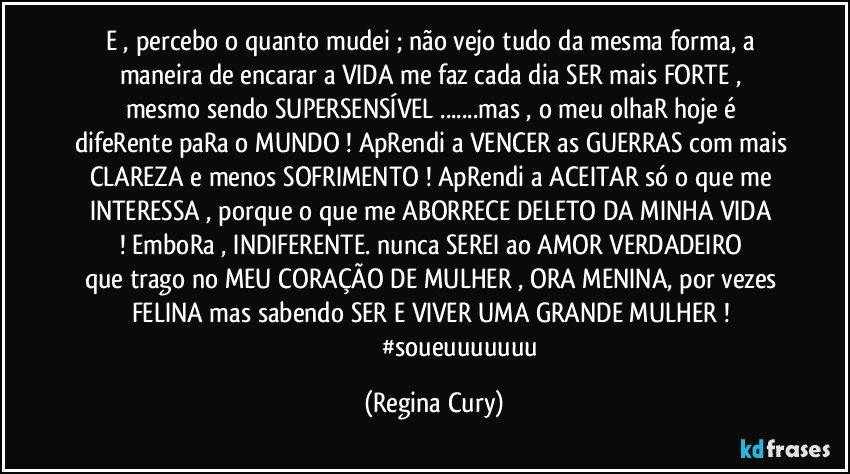 e , percebo o  quanto mudei  ; não vejo tudo da mesma forma,  a maneira  de encarar a VIDA  me faz  cada dia  SER  mais FORTE , mesmo sendo  SUPERSENSÍVEL ...mas , o meu olhaR hoje é difeRente paRa o MUNDO ! ApRendi a VENCER as GUERRAS com mais CLAREZA  e menos SOFRIMENTO ! ApRendi a ACEITAR só o que me INTERESSA  , porque o que me ABORRECE DELETO   DA MINHA VIDA ! EmboRa ,    INDIFERENTE.   nunca  SEREI   ao AMOR VERDADEIRO que trago no   MEU CORAÇÃO DE MULHER , ORA MENINA, por vezes FELINA mas sabendo SER E VIVER UMA GRANDE  MULHER ! 
                                 #soueuuuuuuu (Regina Cury)