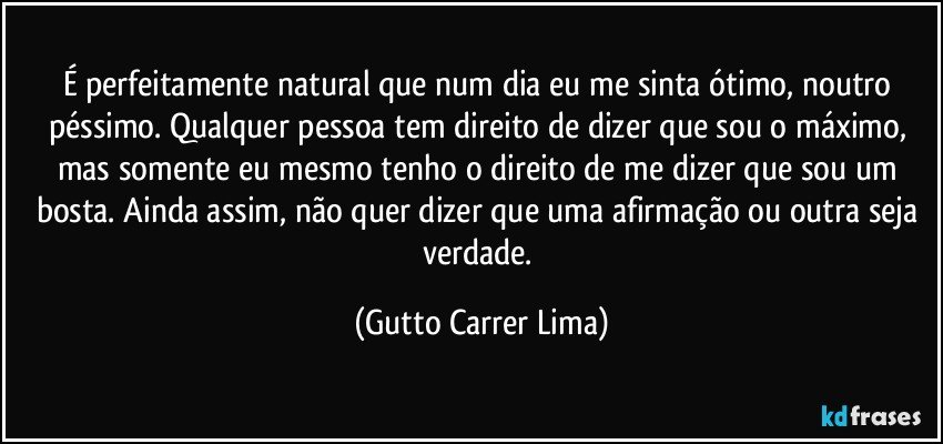 É perfeitamente natural que num dia eu me sinta ótimo, noutro péssimo. Qualquer pessoa tem direito de dizer que sou o máximo, mas somente eu mesmo tenho o direito de me dizer que sou um bosta. Ainda assim, não quer dizer que uma afirmação ou outra seja verdade. (Gutto Carrer Lima)