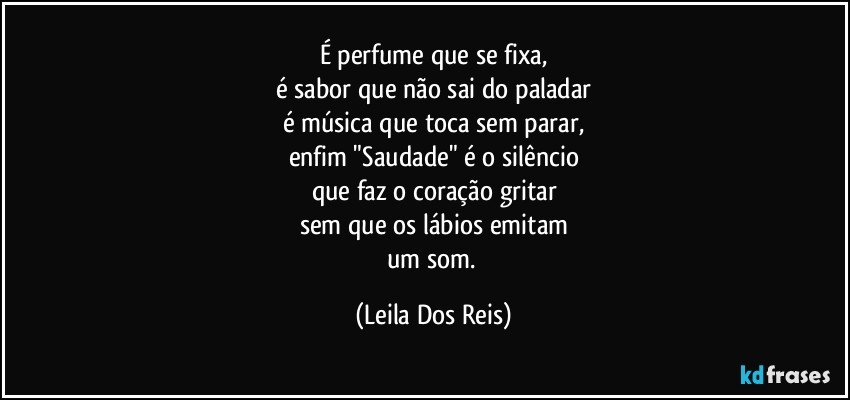 É perfume que se fixa,
é sabor que não sai do paladar
é música que toca sem parar,
enfim "Saudade" é o silêncio
que faz o coração gritar
sem que os lábios emitam
um som. (Leila Dos Reis)