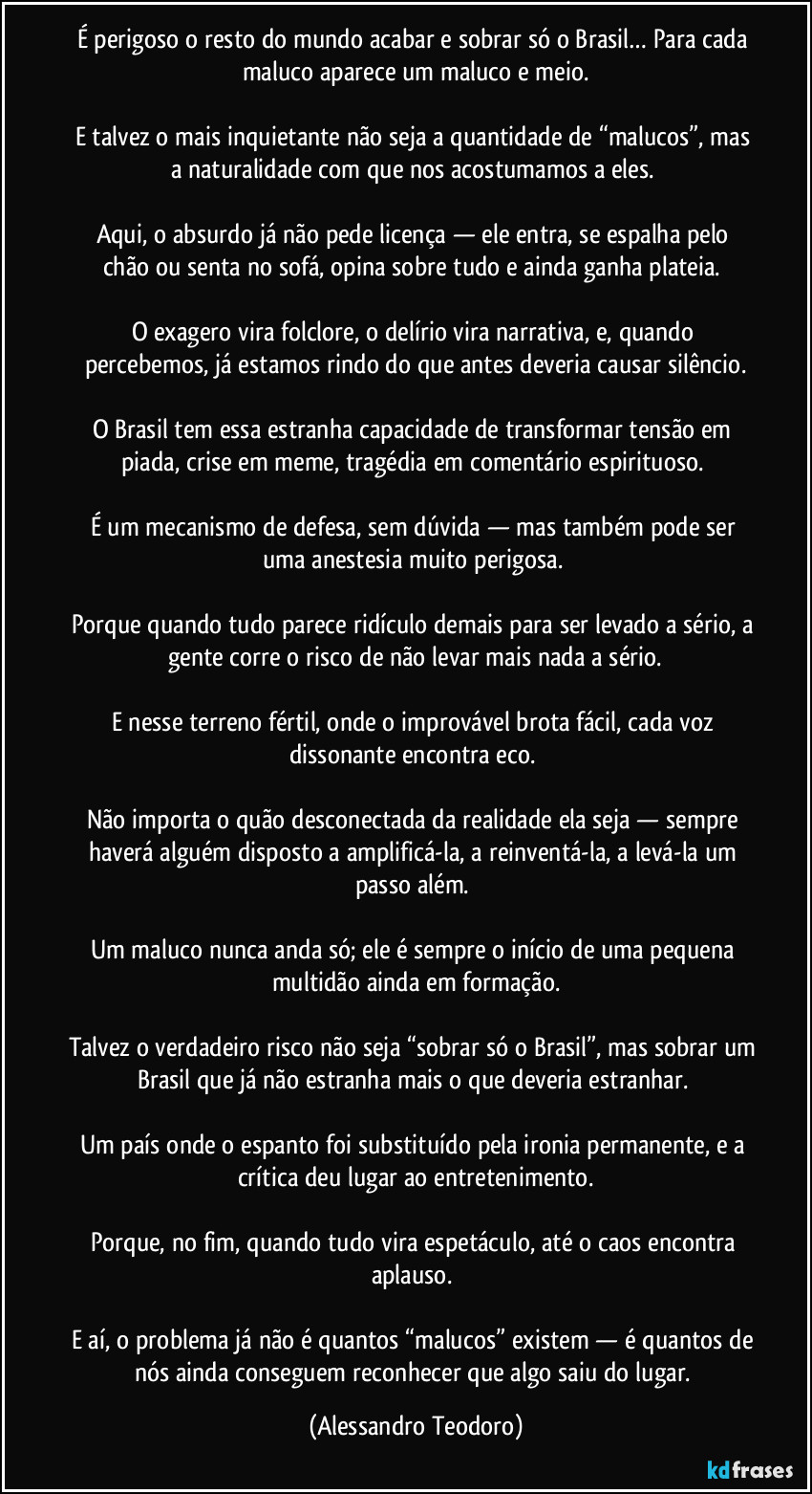 É perigoso o resto do mundo acabar e sobrar só o Brasil… Para cada maluco aparece um maluco e meio.

E talvez o mais inquietante não seja a quantidade de “malucos”, mas a naturalidade com que nos acostumamos a eles. 

Aqui, o absurdo já não pede licença — ele entra, se espalha pelo chão ou senta no sofá, opina sobre tudo e ainda ganha plateia. 

O exagero vira folclore, o delírio vira narrativa, e, quando percebemos, já estamos rindo do que antes deveria causar silêncio.

O Brasil tem essa estranha capacidade de transformar tensão em piada, crise em meme, tragédia em comentário espirituoso. 

É um mecanismo de defesa, sem dúvida — mas também pode ser uma anestesia muito perigosa. 

Porque quando tudo parece ridículo demais para ser levado a sério, a gente corre o risco de não levar mais nada a sério.

E nesse terreno fértil, onde o improvável brota fácil, cada voz dissonante encontra eco. 

Não importa o quão desconectada da realidade ela seja — sempre haverá alguém disposto a amplificá-la, a reinventá-la, a levá-la um passo além. 

Um maluco nunca anda só; ele é sempre o início de uma pequena multidão ainda em formação.

Talvez o verdadeiro risco não seja “sobrar só o Brasil”, mas sobrar um Brasil que já não estranha mais o que deveria estranhar. 

Um país onde o espanto foi substituído pela ironia permanente, e a crítica deu lugar ao entretenimento.

Porque, no fim, quando tudo vira espetáculo, até o caos encontra aplauso. 

E aí, o problema já não é quantos “malucos” existem — é quantos de nós ainda conseguem reconhecer que algo saiu do lugar. (Alessandro Teodoro)