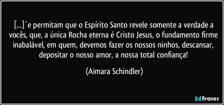 [...]´e  permitam que o Espírito Santo revele somente a verdade a vocês, que, a única Rocha eterna é Cristo Jesus, o fundamento firme inabalável, em quem,  devemos fazer os nossos ninhos, descansar, depositar o nosso amor, a nossa total confiança! (Aimara Schindler)