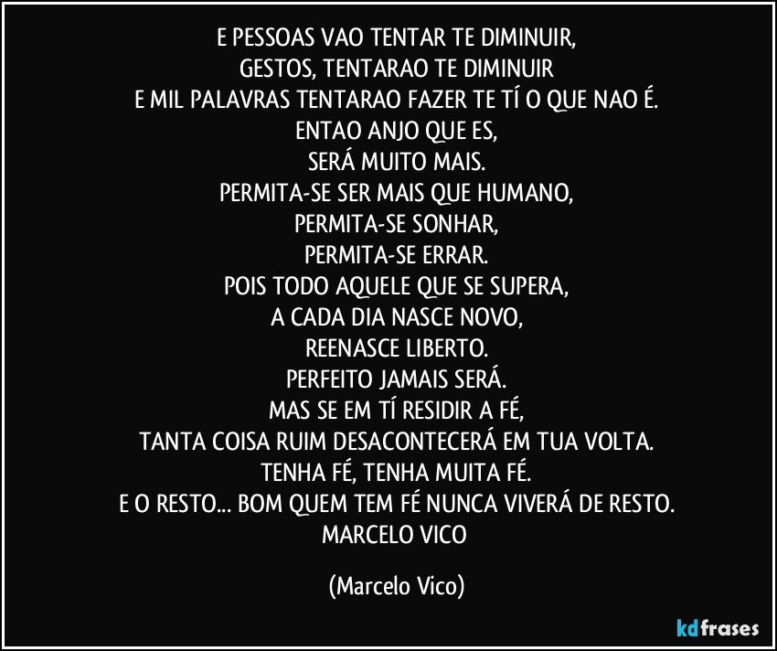 E PESSOAS VAO TENTAR TE DIMINUIR,
GESTOS, TENTARAO TE DIMINUIR
E MIL PALAVRAS TENTARAO FAZER TE TÍ O QUE NAO É.
ENTAO ANJO QUE ES,
SERÁ MUITO MAIS.
PERMITA-SE SER MAIS QUE HUMANO,
PERMITA-SE SONHAR,
PERMITA-SE ERRAR.
POIS TODO AQUELE QUE SE SUPERA,
A CADA DIA NASCE NOVO,
REENASCE LIBERTO.
PERFEITO JAMAIS SERÁ.
MAS SE EM TÍ RESIDIR A FÉ,
TANTA COISA RUIM DESACONTECERÁ EM TUA VOLTA.
TENHA FÉ, TENHA MUITA FÉ.
E O RESTO... BOM QUEM TEM FÉ NUNCA VIVERÁ DE RESTO.
MARCELO VICO (Marcelo Vico)