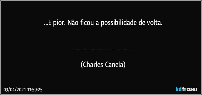 ...E pior. Não ficou a possibilidade de volta.


--- (Charles Canela)