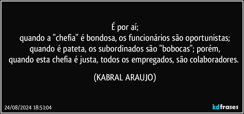 É por aí;
quando a "chefia" é bondosa, os funcionários são oportunistas;
quando é pateta, os subordinados são "bobocas"; porém,
quando esta chefia é justa, todos os empregados, são colaboradores. (KABRAL ARAUJO)