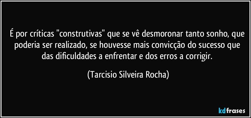 É por críticas "construtivas" que se vê desmoronar tanto sonho, que poderia ser realizado, se houvesse mais convicção do sucesso que das dificuldades a enfrentar e dos erros a corrigir. (Tarcisio Silveira Rocha)