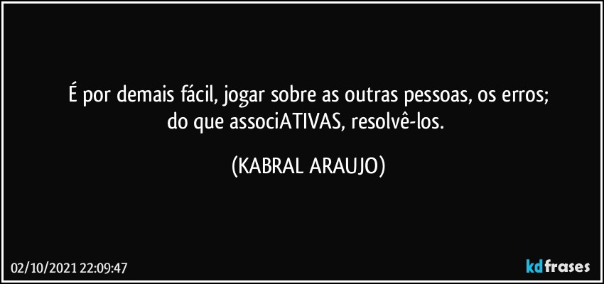 É por demais fácil, jogar sobre as outras pessoas, os erros;
do que associATIVAS, resolvê-los. (KABRAL ARAUJO)