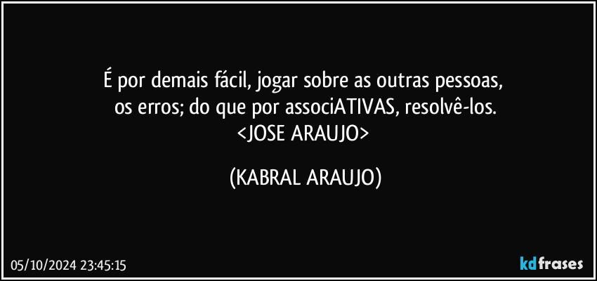 É por demais fácil, jogar sobre as outras pessoas, 
os erros; do que por associATIVAS, resolvê-los.
<JOSE ARAUJO> (KABRAL ARAUJO)