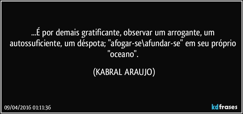 ...É por demais gratificante, observar um arrogante, um autossuficiente, um déspota;  "afogar-se\afundar-se" em seu próprio "oceano". (KABRAL ARAUJO)