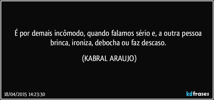 É por demais incômodo, quando falamos sério e, a outra pessoa brinca, ironiza, debocha ou faz descaso. (KABRAL ARAUJO)