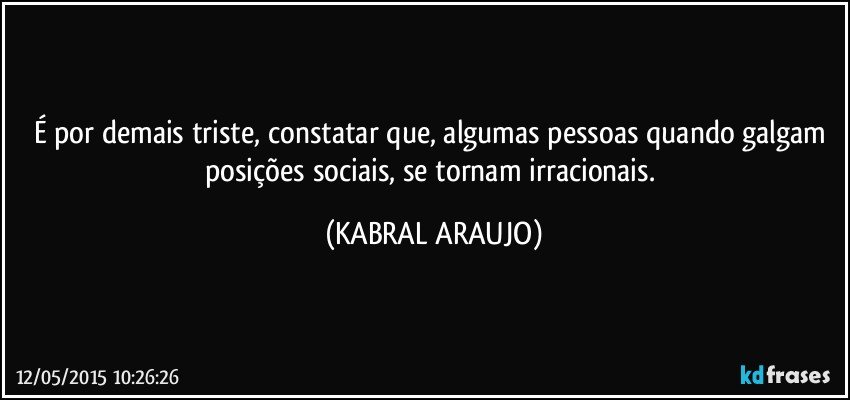 É por demais triste, constatar que, algumas pessoas quando galgam posições sociais, se tornam irracionais. (KABRAL ARAUJO)