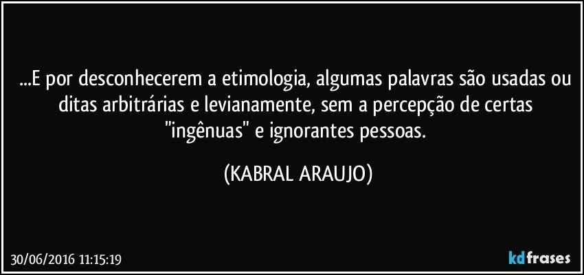 ...E por desconhecerem a etimologia, algumas palavras são usadas ou ditas arbitrárias e levianamente, sem a percepção de certas "ingênuas" e ignorantes pessoas. (KABRAL ARAUJO)