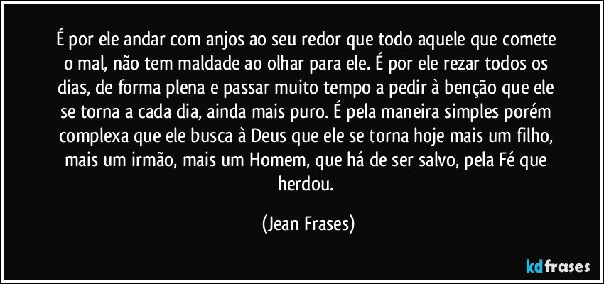 É por ele andar com anjos ao seu redor que todo aquele que comete o mal, não tem maldade ao olhar para ele. É por ele rezar todos os dias, de forma plena e passar muito tempo a pedir à benção que ele se torna a cada dia, ainda mais puro. É pela maneira simples porém complexa que ele busca à Deus que ele se torna hoje mais um filho, mais um irmão, mais um Homem, que há de ser salvo, pela Fé que herdou. (Jean Frases)