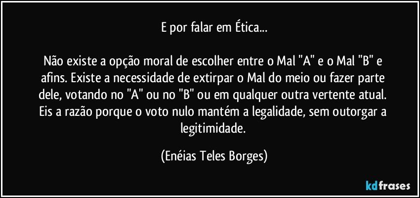 E por falar em Ética...

Não existe a opção moral de escolher entre o Mal "A" e o Mal "B" e afins. Existe a necessidade de extirpar o Mal do meio ou fazer parte dele, votando no "A" ou no "B" ou em qualquer outra vertente atual. Eis a razão porque o voto nulo mantém a legalidade, sem outorgar a legitimidade. (Enéias Teles Borges)