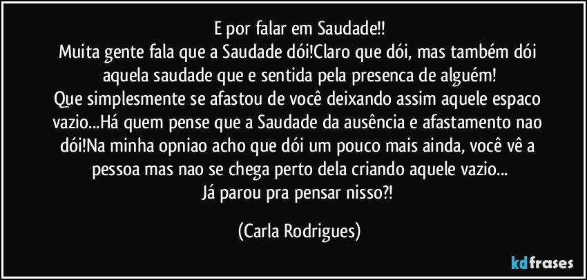 E por falar em Saudade!!
Muita gente fala que a Saudade dói!Claro que dói, mas também dói aquela saudade que e sentida pela presenca de alguém!
Que simplesmente se afastou de você deixando assim aquele espaco vazio...Há quem pense que a Saudade da ausência e afastamento nao dói!Na minha opniao acho que dói um pouco mais ainda, você vê a pessoa mas nao se chega perto dela criando aquele vazio...
Já parou pra pensar nisso?! (Carla Rodrigues)