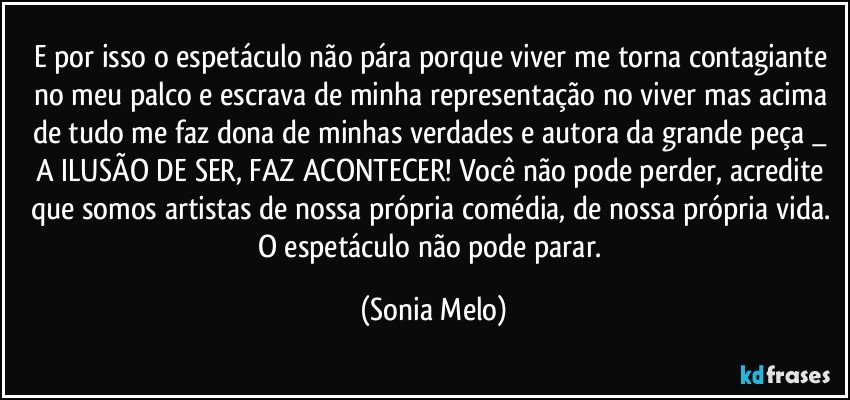 E por isso o espetáculo não pára porque viver me torna contagiante no meu palco e escrava de minha representação no viver mas acima de tudo me faz dona de minhas verdades e autora da grande peça  _ A ILUSÃO DE SER, FAZ ACONTECER! Você não pode perder,  acredite que somos artistas de nossa própria comédia, de nossa própria vida. O espetáculo não pode parar. (Sonia Melo)