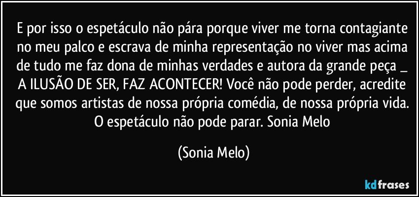 E por isso o espetáculo não pára porque viver me torna contagiante no meu palco e escrava de minha representação no viver mas acima de tudo me faz dona de minhas verdades e autora da grande peça  _ A ILUSÃO DE SER, FAZ ACONTECER! Você não pode perder,  acredite que somos artistas de nossa própria comédia, de nossa própria vida. O espetáculo não pode parar. Sonia  Melo (Sonia Melo)