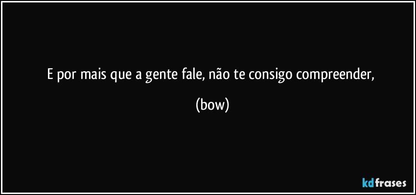 e por mais que a gente fale, não te consigo compreender, (bow)
