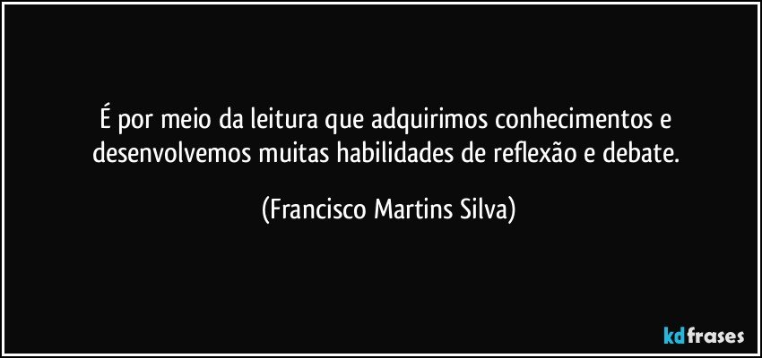 É por meio da leitura que adquirimos conhecimentos e desenvolvemos muitas habilidades de reflexão e debate. (Francisco Martins Silva)