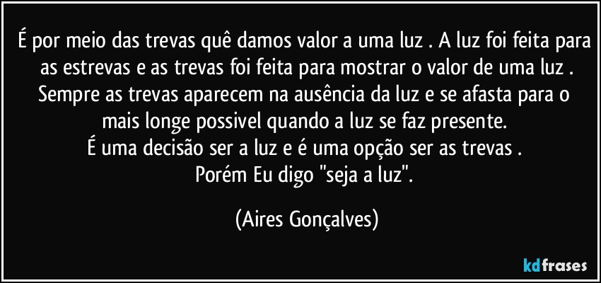 É por meio das trevas quê damos valor a uma luz . A luz foi feita para as estrevas e as trevas foi feita para mostrar o valor de uma luz .
Sempre as trevas aparecem na ausência da luz e se afasta para o mais longe possivel quando a luz se faz presente. 
É uma decisão ser a luz e é uma opção ser as trevas . 
Porém Eu digo "seja a luz". (Aires Gonçalves)