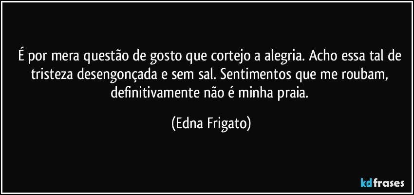 É por mera questão de gosto que cortejo a alegria. Acho essa tal de tristeza desengonçada e sem sal. Sentimentos que me roubam,  definitivamente não é minha praia. (Edna Frigato)