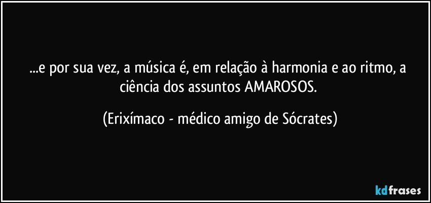 ...e por sua vez, a música é, em relação à harmonia e ao ritmo, a ciência dos assuntos AMAROSOS. (Erixímaco - médico amigo de Sócrates)