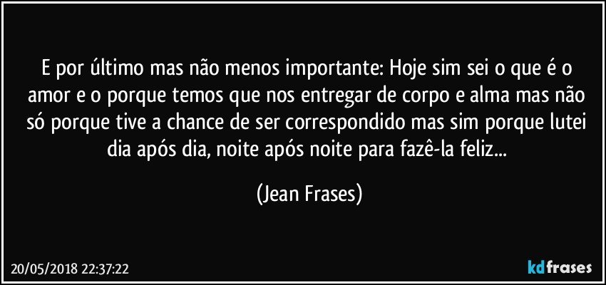 E por último mas não menos importante: Hoje sim sei o que é o amor e o porque temos que nos entregar de corpo e alma mas não só porque tive a chance de ser correspondido mas sim porque lutei dia após dia, noite após noite para fazê-la feliz... (Jean Frases)