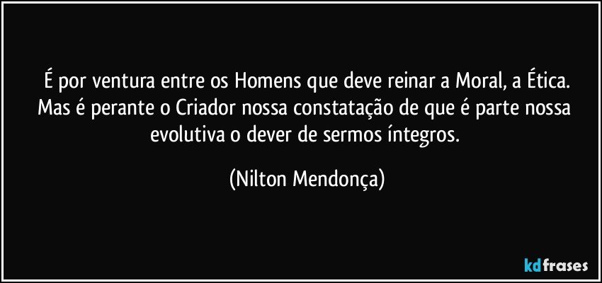 É por ventura entre os Homens que deve reinar a Moral, a Ética.
Mas é perante o Criador nossa constatação de que é parte nossa evolutiva o dever de sermos íntegros. (Nilton Mendonça)