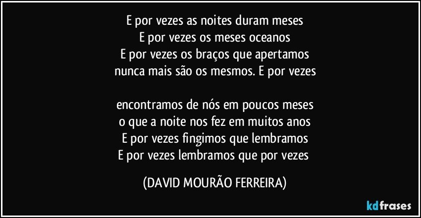 E por vezes as noites duram meses
E por vezes os meses oceanos
E por vezes os braços que apertamos
nunca mais são os mesmos. E por vezes

encontramos de nós em poucos meses
o que a noite nos fez em muitos anos
E por vezes fingimos que lembramos
E por vezes lembramos que por vezes (DAVID MOURÃO FERREIRA)