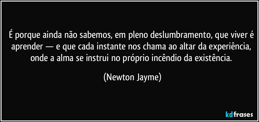 É porque ainda não sabemos, em pleno deslumbramento, que viver é aprender — e que cada instante nos chama ao altar da experiência, onde a alma se instrui no próprio incêndio da existência. (Newton Jayme)