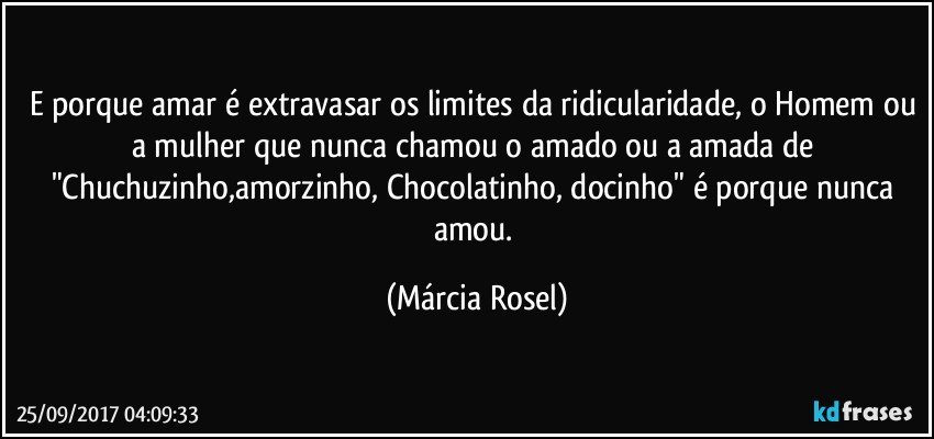 E porque amar é extravasar os limites da ridicularidade, o Homem ou a mulher que nunca chamou o amado ou a amada de "Chuchuzinho,amorzinho, Chocolatinho, docinho" é porque nunca amou. (Márcia Rosel)