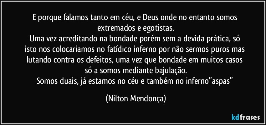 E porque falamos tanto em céu, e Deus onde no entanto somos extremados e egotistas.
Uma vez acreditando na bondade porém sem a devida prática, só isto nos colocaríamos no fatídico inferno por não sermos puros mas lutando contra os defeitos, uma vez que bondade em muitos casos só a somos mediante bajulação.
Somos duais, já estamos no céu e também no inferno”aspas” (Nilton Mendonça)