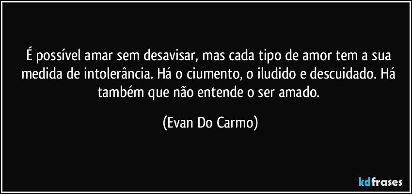 É possível amar sem desavisar, mas cada tipo de amor tem a sua medida de intolerância. Há o ciumento, o iludido e descuidado. Há também que não entende o ser amado. (Evan Do Carmo)