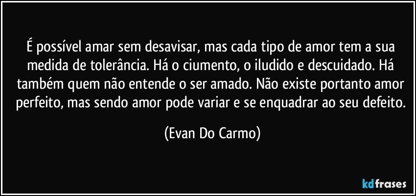 É possível amar sem desavisar, mas cada tipo de amor tem a sua medida de tolerância. Há o ciumento, o iludido e descuidado. Há também quem não entende o ser amado. Não existe portanto amor perfeito, mas sendo amor pode variar e se enquadrar ao seu defeito. (Evan Do Carmo)